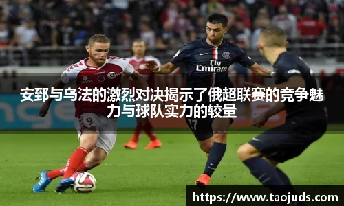 安郅与乌法的激烈对决揭示了俄超联赛的竞争魅力与球队实力的较量