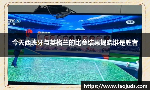 今天西班牙与英格兰的比赛结果揭晓谁是胜者